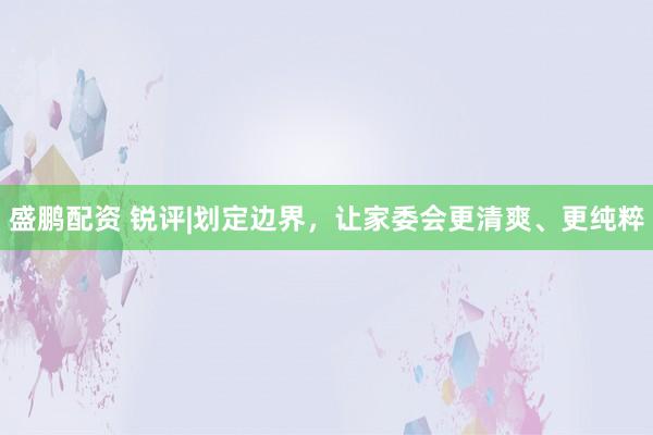 盛鹏配资 锐评|划定边界，让家委会更清爽、更纯粹