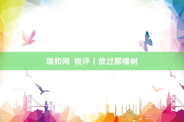 瑞和网  锐评｜放过那棵树