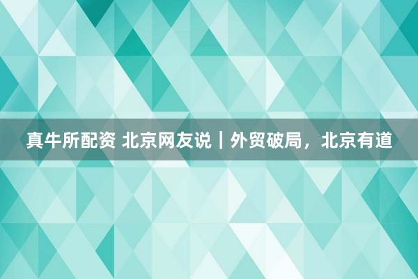 真牛所配资 北京网友说｜外贸破局，北京有道