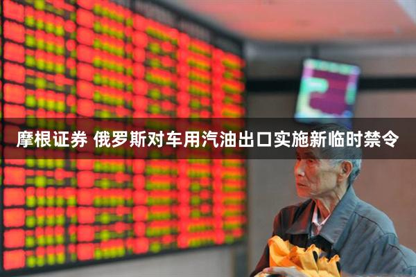 摩根证券 俄罗斯对车用汽油出口实施新临时禁令