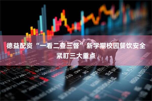 德益配资 “一看二查三督” 新学期校园餐饮安全紧盯三大重点