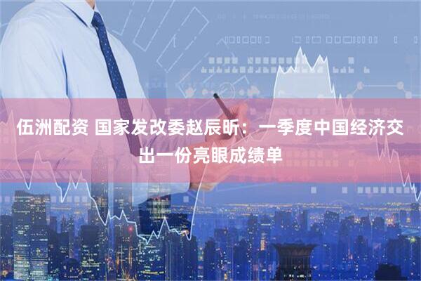 伍洲配资 国家发改委赵辰昕：一季度中国经济交出一份亮眼成绩单