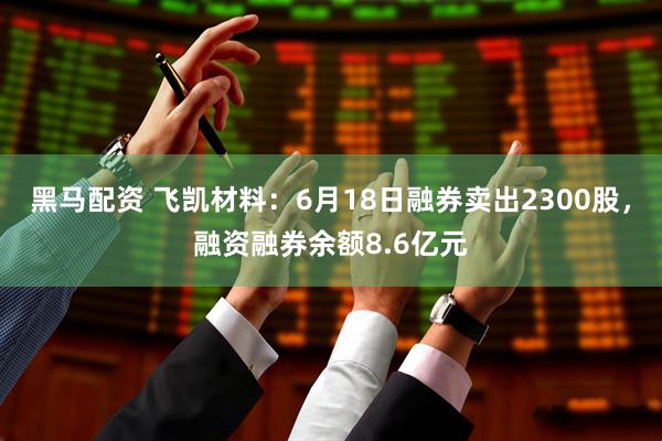 黑马配资 飞凯材料：6月18日融券卖出2300股，融资融券余额8.6亿元