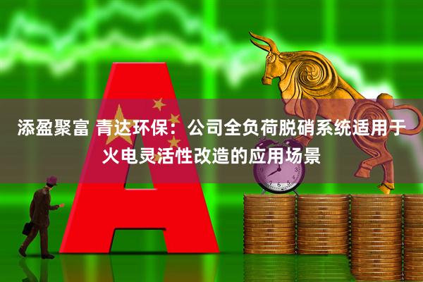 添盈聚富 青达环保：公司全负荷脱硝系统适用于火电灵活性改造的应用场景