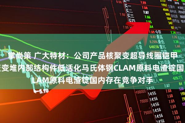 掌尚策 广大特材：公司产品核聚变超导线圈铠甲用材料以及核聚变堆内部结构件低活化马氏体钢CLAM原料电渣锭国内存在竞争对手