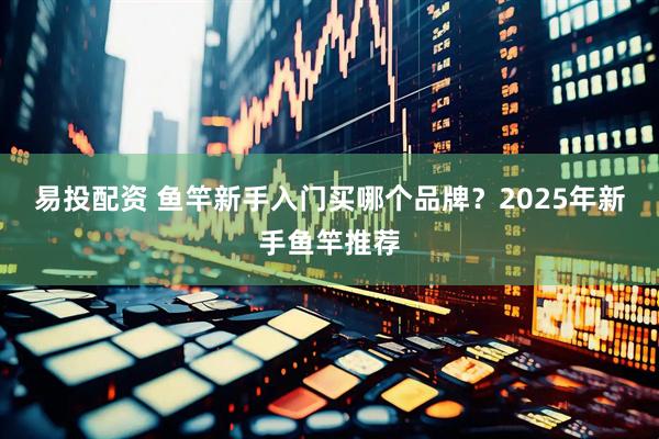 易投配资 鱼竿新手入门买哪个品牌？2025年新手鱼竿推荐