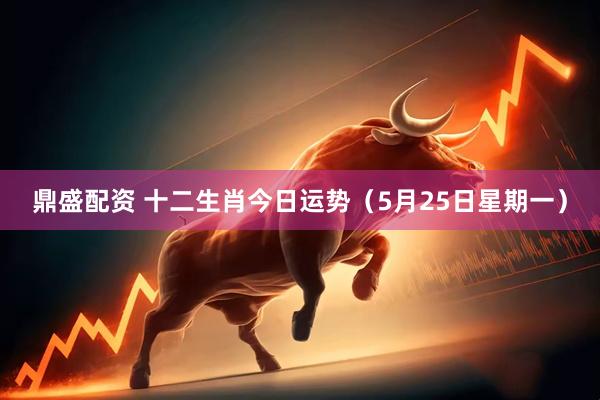 鼎盛配资 十二生肖今日运势（5月25日星期一）