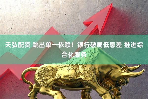 天弘配资 跳出单一依赖！银行破局低息差 推进综合化服务